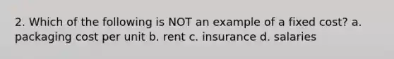 2. Which of the following is NOT an example of a fixed cost? a. packaging cost per unit b. rent c. insurance d. salaries