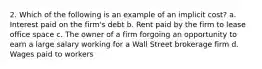 2. Which of the following is an example of an implicit cost? a. Interest paid on the firm's debt b. Rent paid by the firm to lease office space c. The owner of a firm forgoing an opportunity to earn a large salary working for a Wall Street brokerage firm d. Wages paid to workers