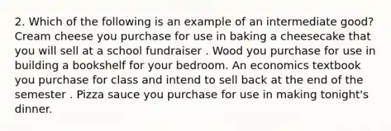 2. Which of the following is an example of an intermediate good? Cream cheese you purchase for use in baking a cheesecake that you will sell at a school fundraiser . Wood you purchase for use in building a bookshelf for your bedroom. An economics textbook you purchase for class and intend to sell back at the end of the semester . Pizza sauce you purchase for use in making tonight's dinner.