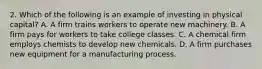 2. Which of the following is an example of investing in physical capital? A. A firm trains workers to operate new machinery. B. A firm pays for workers to take college classes. C. A chemical firm employs chemists to develop new chemicals. D. A firm purchases new equipment for a manufacturing process.