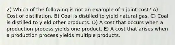 2) Which of the following is not an example of a joint cost? A) Cost of distillation. B) Coal is distilled to yield natural gas. C) Coal is distilled to yield other products. D) A cost that occurs when a production process yields one product. E) A cost that arises when a production process yields multiple products.