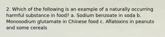 2. Which of the following is an example of a naturally occurring harmful substance in food? a. Sodium benzoate in soda b. Monosodium glutamate in Chinese food c. Aflatoxins in peanuts and some cereals