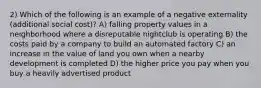 2) Which of the following is an example of a negative externality (additional social cost)? A) falling property values in a neighborhood where a disreputable nightclub is operating B) the costs paid by a company to build an automated factory C) an increase in the value of land you own when a nearby development is completed D) the higher price you pay when you buy a heavily advertised product