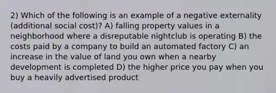 2) Which of the following is an example of a negative externality (additional social cost)? A) falling property values in a neighborhood where a disreputable nightclub is operating B) the costs paid by a company to build an automated factory C) an increase in the value of land you own when a nearby development is completed D) the higher price you pay when you buy a heavily advertised product