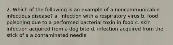 2. Which of the following is an example of a noncommunicable infectious disease? a. infection with a respiratory virus b. food poisoning due to a performed bacterial toxin in food c. skin infection acquired from a dog bite d. infection acquired from the stick of a a contaminated needle