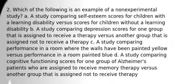 2. Which of the following is an example of a nonexperimental study? a. A study comparing self-esteem scores for children with a learning disability versus scores for children without a learning disability b. A study comparing depression scores for one group that is assigned to receive a therapy versus another group that is assigned not to receive a therapy c. A study comparing performance in a room where the walls have been painted yellow versus performance in a room painted blue d. A study comparing cognitive functioning scores for one group of Alzheimer's patients who are assigned to receive memory therapy versus another group that is assigned not to receive therapy