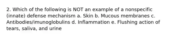 2. Which of the following is NOT an example of a nonspecific (innate) defense mechanism a. Skin b. Mucous membranes c. Antibodies/imunoglobulins d. Inflammation e. Flushing action of tears, saliva, and urine