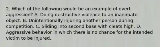 2. Which of the following would be an example of overt aggression? A. Doing destructive violence to an inanimate object. B. Unintentionally injuring another person during competition. C. Sliding into second base with cleats high. D. Aggressive behavior in which there is no chance for the intended victim to be injured.