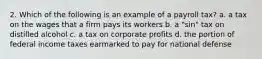 2. Which of the following is an example of a payroll tax? a. a tax on the wages that a firm pays its workers b. a "sin" tax on distilled alcohol c. a tax on corporate profits d. the portion of federal income taxes earmarked to pay for national defense