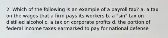 2. Which of the following is an example of a payroll tax? a. a tax on the wages that a firm pays its workers b. a "sin" tax on distilled alcohol c. a tax on corporate profits d. the portion of federal income taxes earmarked to pay for national defense