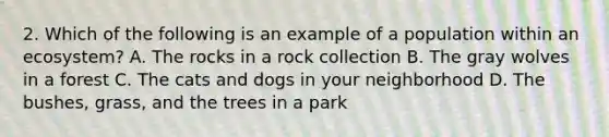 2. Which of the following is an example of a population within an ecosystem? A. The rocks in a rock collection B. The gray wolves in a forest C. The cats and dogs in your neighborhood D. The bushes, grass, and the trees in a park