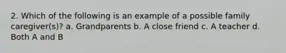 2. Which of the following is an example of a possible family caregiver(s)? a. Grandparents b. A close friend c. A teacher d. Both A and B