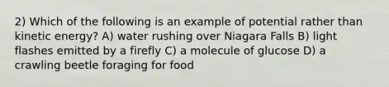 2) Which of the following is an example of potential rather than kinetic energy? A) water rushing over Niagara Falls B) light flashes emitted by a firefly C) a molecule of glucose D) a crawling beetle foraging for food