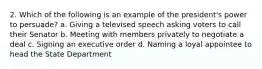 2. Which of the following is an example of the president's power to persuade? a. Giving a televised speech asking voters to call their Senator b. Meeting with members privately to negotiate a deal c. Signing an executive order d. Naming a loyal appointee to head the State Department