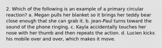 2. Which of the following is an example of a primary circular reaction? a. Megan pulls her blanket so it brings her teddy bear close enough that she can grab it. b. Jean-Paul turns toward the sound of the phone ringing. c. Kayla accidentally touches her nose with her thumb and then repeats the action. d. Lucien kicks his mobile over and over, which makes it move.