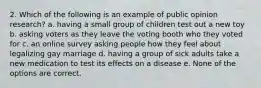 2. Which of the following is an example of public opinion research? a. having a small group of children test out a new toy b. asking voters as they leave the voting booth who they voted for c. an online survey asking people how they feel about legalizing gay marriage d. having a group of sick adults take a new medication to test its effects on a disease e. None of the options are correct.