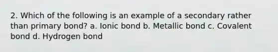 2. Which of the following is an example of a secondary rather than primary bond? a. Ionic bond b. Metallic bond c. Covalent bond d. Hydrogen bond