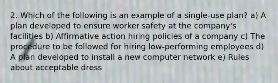 2. Which of the following is an example of a single-use plan? a) A plan developed to ensure <a href='https://www.questionai.com/knowledge/klDR7utAyM-worker-safety' class='anchor-knowledge'>worker safety</a> at the company's facilities b) <a href='https://www.questionai.com/knowledge/k15TsidlpG-affirmative-action' class='anchor-knowledge'>affirmative action</a> hiring policies of a company c) The procedure to be followed for hiring low-performing employees d) A plan developed to install a new computer network e) Rules about acceptable dress