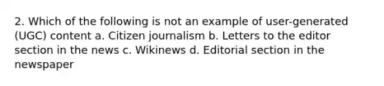 2. Which of the following is not an example of user-generated (UGC) content a. Citizen journalism b. Letters to the editor section in the news c. Wikinews d. Editorial section in the newspaper