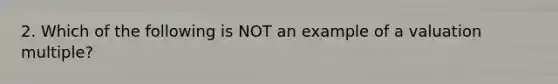 2. Which of the following is NOT an example of a valuation multiple?