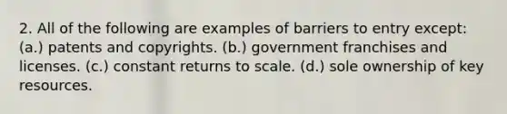 2. All of the following are examples of barriers to entry except: (a.) patents and copyrights. (b.) government franchises and licenses. (c.) constant returns to scale. (d.) sole ownership of key resources.