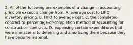 2. All of the following are examples of a change in accounting principle except a change from: A. average cost to LIFO inventory pricing. B. FIFO to average cost. C. the completed-contract to percentage-of-completion method of accounting for construction contracts. D. expensing certain expenditures that were immaterial to deferring and amortizing them because they have become material.