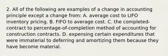 2. All of the following are examples of a change in accounting principle except a change from: A. average cost to LIFO inventory pricing. B. FIFO to average cost. C. the completed-contract to percentage-of-completion method of accounting for construction contracts. D. expensing certain expenditures that were immaterial to deferring and amortizing them because they have become material.