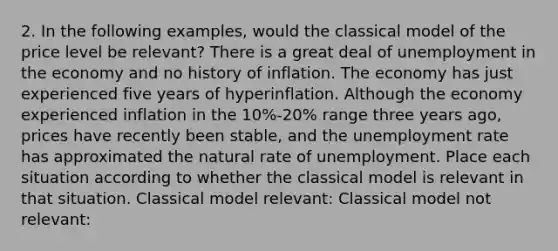 2. In the following examples, would the classical model of the price level be relevant? There is a great deal of unemployment in the economy and no history of inflation. The economy has just experienced five years of hyperinflation. Although the economy experienced inflation in the 10%-20% range three years ago, prices have recently been stable, and the unemployment rate has approximated the natural rate of unemployment. Place each situation according to whether the classical model is relevant in that situation. Classical model relevant: Classical model not relevant: