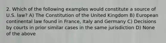 2. Which of the following examples would constitute a source of U.S. law? A) The Constitution of the United Kingdom B) European continental law found in France, Italy and Germany C) Decisions by courts in prior similar cases in the same jurisdiction D) None of the above