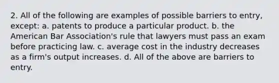 2. All of the following are examples of possible barriers to entry, except: a. patents to produce a particular product. b. the American Bar Association's rule that lawyers must pass an exam before practicing law. c. average cost in the industry decreases as a firm's output increases. d. All of the above are barriers to entry.