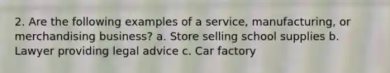 2. Are the following examples of a service, manufacturing, or merchandising business? a. Store selling school supplies b. Lawyer providing legal advice c. Car factory