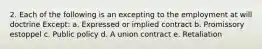 2. Each of the following is an excepting to the employment at will doctrine Except: a. Expressed or implied contract b. Promissory estoppel c. Public policy d. A union contract e. Retaliation