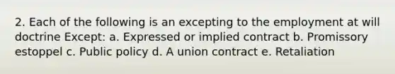 2. Each of the following is an excepting to the employment at will doctrine Except: a. Expressed or implied contract b. Promissory estoppel c. Public policy d. A union contract e. Retaliation