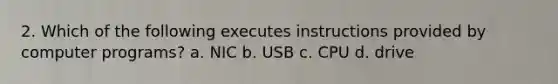 2. Which of the following executes instructions provided by computer programs? a. NIC b. USB c. CPU d. drive