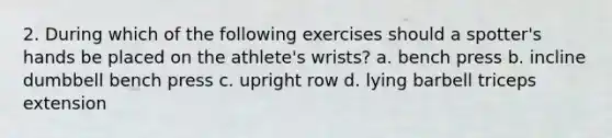 2. During which of the following exercises should a spotter's hands be placed on the athlete's wrists? a. bench press b. incline dumbbell bench press c. upright row d. lying barbell triceps extension