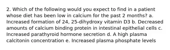 2. Which of the following would you expect to find in a patient whose diet has been low in calcium for the past 2 months? a. Increased formation of 24, 25-dihydroxy vitamin D3 b. Decreased amounts of calcium binding protein in intestinal epithelial cells c. Increased parathyroid hormone secretion d. A high plasma calcitonin concentration e. Increased plasma phosphate levels