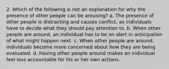 2. Which of the following is not an explanation for why the presence of other people can be arousing? a. The presence of other people is distracting and causes conflict, as individuals have to decide what they should pay attention to. b. When other people are around, an individual has to be on alert in anticipation of what might happen next. c. When other people are around, individuals become more concerned about how they are being evaluated. d. Having other people around makes an individual feel less accountable for his or her own actions.