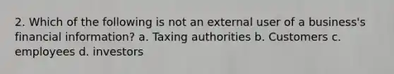 2. Which of the following is not an external user of a business's financial information? a. Taxing authorities b. Customers c. employees d. investors