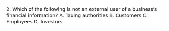 2. Which of the following is not an external user of a business's financial information? A. Taxing authorities B. Customers C. Employees D. Investors