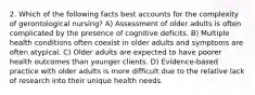 2. Which of the following facts best accounts for the complexity of gerontological nursing? A) Assessment of older adults is often complicated by the presence of cognitive deficits. B) Multiple health conditions often coexist in older adults and symptoms are often atypical. C) Older adults are expected to have poorer health outcomes than younger clients. D) Evidence-based practice with older adults is more difficult due to the relative lack of research into their unique health needs.