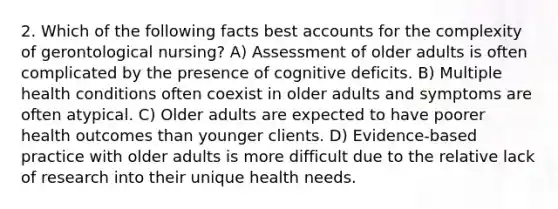 2. Which of the following facts best accounts for the complexity of gerontological nursing? A) Assessment of older adults is often complicated by the presence of cognitive deficits. B) Multiple health conditions often coexist in older adults and symptoms are often atypical. C) Older adults are expected to have poorer health outcomes than younger clients. D) Evidence-based practice with older adults is more difficult due to the relative lack of research into their unique health needs.