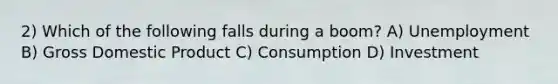 2) Which of the following falls during a boom? A) Unemployment B) Gross Domestic Product C) Consumption D) Investment