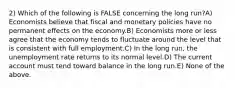 2) Which of the following is FALSE concerning the long run?A) Economists believe that fiscal and monetary policies have no permanent effects on the economy.B) Economists more or less agree that the economy tends to fluctuate around the level that is consistent with full employment.C) In the long run, the unemployment rate returns to its normal level.D) The current account must tend toward balance in the long run.E) None of the above.