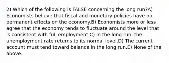 2) Which of the following is FALSE concerning the long run?A) Economists believe that fiscal and monetary policies have no permanent effects on the economy.B) Economists more or less agree that the economy tends to fluctuate around the level that is consistent with full employment.C) In the long run, the unemployment rate returns to its normal level.D) The current account must tend toward balance in the long run.E) None of the above.