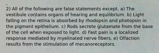 2) All of the following are false statements except. a) The vestibule contains organs of hearing and equilibrium. b) Light falling on the retina is absorbed by rhodopsin and photopsin in the pigment epithelium. c) Rods secrete glutamate from the base of the cell when exposed to light. d) Fast pain is a localized response mediated by myelinated nerve fibers. e) Olfaction results from the stimulation of mecanoreceptors.