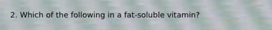 2. Which of the following in a fat-soluble vitamin?