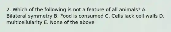 2. Which of the following is not a feature of all animals? A. Bilateral symmetry B. Food is consumed C. Cells lack cell walls D. multicellularity E. None of the above