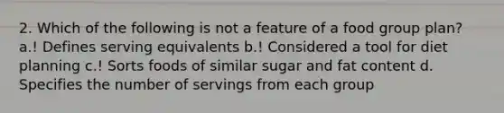 2. Which of the following is not a feature of a food group plan? a.! Defines serving equivalents b.! Considered a tool for diet planning c.! Sorts foods of similar sugar and fat content d. Specifies the number of servings from each group