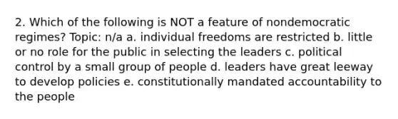 2. Which of the following is NOT a feature of nondemocratic regimes? Topic: n/a a. individual freedoms are restricted b. little or no role for the public in selecting the leaders c. political control by a small group of people d. leaders have great leeway to develop policies e. constitutionally mandated accountability to the people