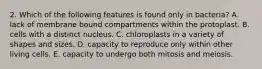 2. Which of the following features is found only in bacteria? A. lack of membrane bound compartments within the protoplast. B. cells with a distinct nucleus. C. chloroplasts in a variety of shapes and sizes. D. capacity to reproduce only within other living cells. E. capacity to undergo both mitosis and meiosis.